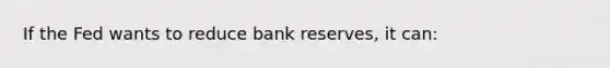 If the Fed wants to reduce bank reserves, it can: