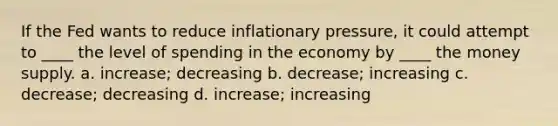 If the Fed wants to reduce inflationary pressure, it could attempt to ____ the level of spending in the economy by ____ the money supply. a. increase; decreasing b. decrease; increasing c. decrease; decreasing d. increase; increasing