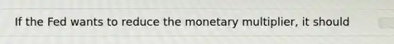 If the Fed wants to reduce the monetary multiplier, it should