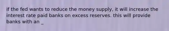 if the fed wants to reduce the money supply, it will increase the interest rate paid banks on excess reserves. this will provide banks with an _