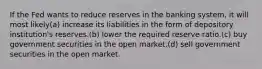 If the Fed wants to reduce reserves in the banking system, it will most likely(a) increase its liabilities in the form of depository institution's reserves.(b) lower the required reserve ratio.(c) buy government securities in the open market.(d) sell government securities in the open market.