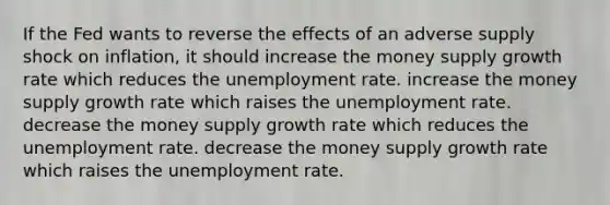 If the Fed wants to reverse the effects of an adverse supply shock on inflation, it should increase the money supply growth rate which reduces the unemployment rate. increase the money supply growth rate which raises the unemployment rate. decrease the money supply growth rate which reduces the unemployment rate. decrease the money supply growth rate which raises the unemployment rate.