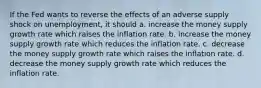 If the Fed wants to reverse the effects of an adverse supply shock on unemployment, it should a. increase the money supply growth rate which raises the inflation rate. b. increase the money supply growth rate which reduces the inflation rate. c. decrease the money supply growth rate which raises the inflation rate. d. decrease the money supply growth rate which reduces the inflation rate.