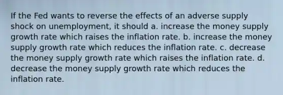 If the Fed wants to reverse the effects of an adverse supply shock on unemployment, it should a. increase the money supply growth rate which raises the inflation rate. b. increase the money supply growth rate which reduces the inflation rate. c. decrease the money supply growth rate which raises the inflation rate. d. decrease the money supply growth rate which reduces the inflation rate.