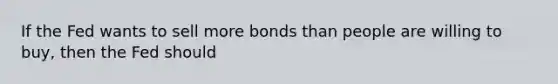 If the Fed wants to sell more bonds than people are willing to buy, then the Fed should