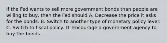 If the Fed wants to sell more government bonds than people are willing to buy, then the Fed should A. Decrease the price it asks for the bonds. B. Switch to another type of monetary policy lever. C. Switch to fiscal policy. D. Encourage a government agency to buy the bonds.