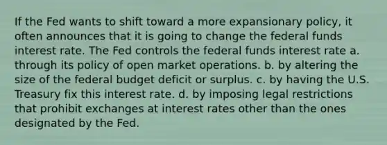 If the Fed wants to shift toward a more expansionary policy, it often announces that it is going to change the federal funds interest rate. The Fed controls the federal funds interest rate a. through its policy of open market operations. b. by altering the size of the federal budget deficit or surplus. c. by having the U.S. Treasury fix this interest rate. d. by imposing legal restrictions that prohibit exchanges at interest rates other than the ones designated by the Fed.