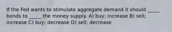 If the Fed wants to stimulate aggregate demand it should _____ bonds to _____ the money supply. A) buy; increase B) sell; increase C) buy; decrease D) sell; decrease