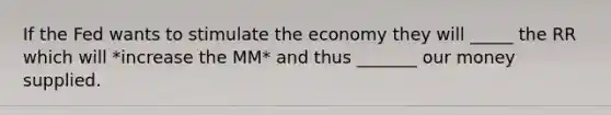 If the Fed wants to stimulate the economy they will _____ the RR which will *increase the MM* and thus _______ our money supplied.