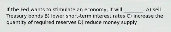 If the Fed wants to stimulate an economy, it will ________. A) sell Treasury bonds B) lower short-term interest rates C) increase the quantity of required reserves D) reduce money supply