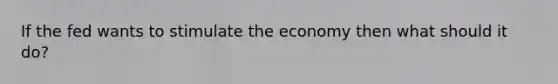 If the fed wants to stimulate the economy then what should it do?