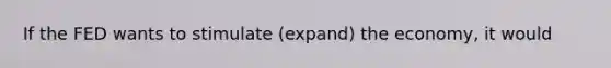 If the FED wants to stimulate (expand) the economy, it would