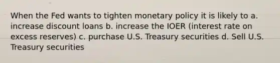 When the Fed wants to tighten monetary policy it is likely to a. increase discount loans b. increase the IOER (interest rate on excess reserves) c. purchase U.S. Treasury securities d. Sell U.S. Treasury securities