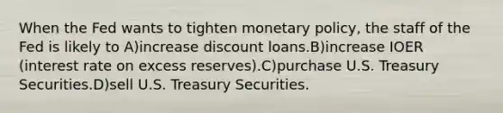 When the Fed wants to tighten monetary policy, the staff of the Fed is likely to A)increase discount loans.B)increase IOER (interest rate on excess reserves).C)purchase U.S. Treasury Securities.D)sell U.S. Treasury Securities.