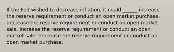 If the Fed wished to decrease inflation, it could ______ increase the reserve requirement or conduct an open market purchase. decrease the reserve requirement or conduct an open market sale. increase the reserve requirement or conduct an open market sale. decrease the reserve requirement or conduct an open market purchase.