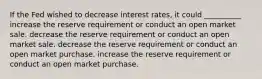 If the Fed wished to decrease interest rates, it could __________ increase the reserve requirement or conduct an open market sale. decrease the reserve requirement or conduct an open market sale. decrease the reserve requirement or conduct an open market purchase. increase the reserve requirement or conduct an open market purchase.