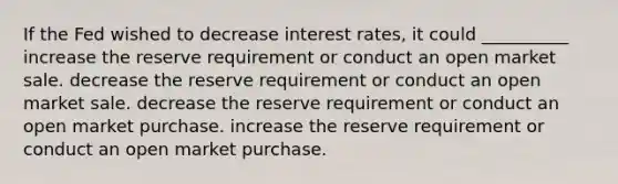 If the Fed wished to decrease interest rates, it could __________ increase the reserve requirement or conduct an open market sale. decrease the reserve requirement or conduct an open market sale. decrease the reserve requirement or conduct an open market purchase. increase the reserve requirement or conduct an open market purchase.