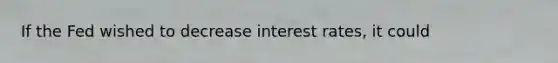 If the Fed wished to decrease interest rates, it could