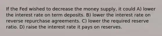 If the Fed wished to decrease the money supply, it could A) lower the interest rate on term deposits. B) lower the interest rate on reverse repurchase agreements. C) lower the required reserve ratio. D) raise the interest rate it pays on reserves.