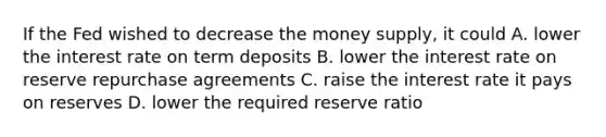 If the Fed wished to decrease the money supply, it could A. lower the interest rate on term deposits B. lower the interest rate on reserve repurchase agreements C. raise the interest rate it pays on reserves D. lower the required reserve ratio