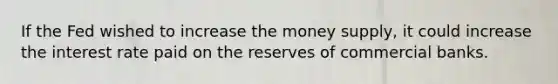 If the Fed wished to increase the money supply, it could increase the interest rate paid on the reserves of commercial banks.