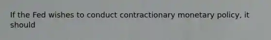 If the Fed wishes to conduct contractionary monetary policy, it should