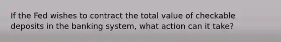 If the Fed wishes to contract the total value of checkable deposits in the banking​ system, what action can it​ take?
