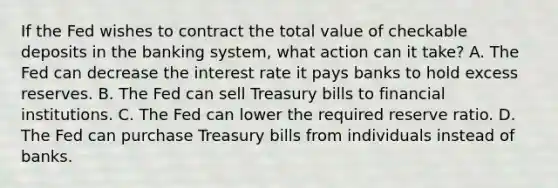 If the Fed wishes to contract the total value of checkable deposits in the banking​ system, what action can it​ take? A. The Fed can decrease the interest rate it pays banks to hold excess reserves. B. The Fed can sell Treasury bills to financial institutions. C. The Fed can lower the required reserve ratio. D. The Fed can purchase Treasury bills from individuals instead of banks.