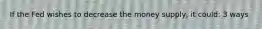 If the Fed wishes to decrease the money supply, it could: 3 ways