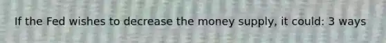 If the Fed wishes to decrease the money supply, it could: 3 ways