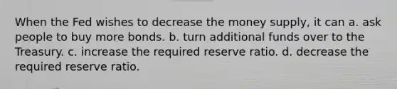 When the Fed wishes to decrease the money supply, it can a. ask people to buy more bonds. b. turn additional funds over to the Treasury. c. increase the required reserve ratio. d. decrease the required reserve ratio.