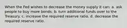 When the Fed wishes to decrease the money supply it can: a. ask people to buy more bonds. b. turn additional funds over to the Treasury. c. increase the required reserve ratio. d. decrease the required reserve ratio.