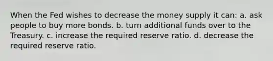 When the Fed wishes to decrease the money supply it can: a. ask people to buy more bonds. b. turn additional funds over to the Treasury. c. increase the required reserve ratio. d. decrease the required reserve ratio.