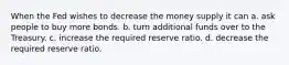 When the Fed wishes to decrease the money supply it can a. ask people to buy more bonds. b. turn additional funds over to the Treasury. c. increase the required reserve ratio. d. decrease the required reserve ratio.