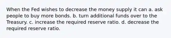 When the Fed wishes to decrease the money supply it can a. ask people to buy more bonds. b. turn additional funds over to the Treasury. c. increase the required reserve ratio. d. decrease the required reserve ratio.