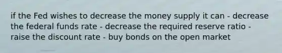 if the Fed wishes to decrease the money supply it can - decrease the federal funds rate - decrease the required reserve ratio - raise the discount rate - buy bonds on the open market