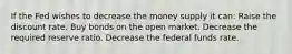 If the Fed wishes to decrease the money supply it can: Raise the discount rate. Buy bonds on the open market. Decrease the required reserve ratio. Decrease the federal funds rate.