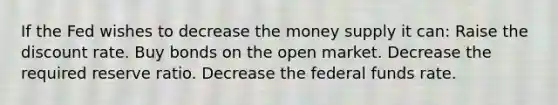 If the Fed wishes to decrease the money supply it can: Raise the discount rate. Buy bonds on the open market. Decrease the required reserve ratio. Decrease the federal funds rate.