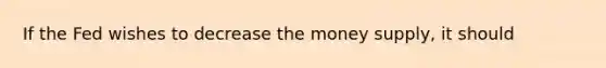 If the Fed wishes to decrease the money supply, it should