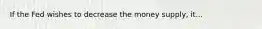 If the Fed wishes to decrease the money supply, it...