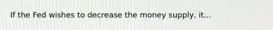 If the Fed wishes to decrease the money supply, it...