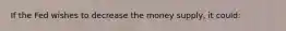 If the Fed wishes to decrease the money supply, it could: