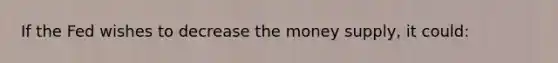 If the Fed wishes to decrease the money supply, it could: