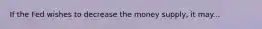 If the Fed wishes to decrease the money supply, it may...