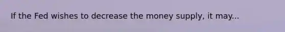 If the Fed wishes to decrease the money supply, it may...