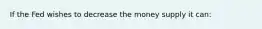 If the Fed wishes to decrease the money supply it can: