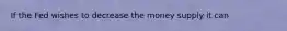 If the Fed wishes to decrease the money supply it can