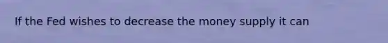 If the Fed wishes to decrease the money supply it can