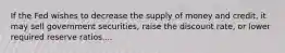 If the Fed wishes to decrease the supply of money and​ credit, it may sell government​ securities, raise the discount​ rate, or lower required reserve ratios....