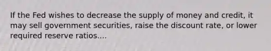 If the Fed wishes to decrease the supply of money and​ credit, it may sell government​ securities, raise the discount​ rate, or lower required reserve ratios....